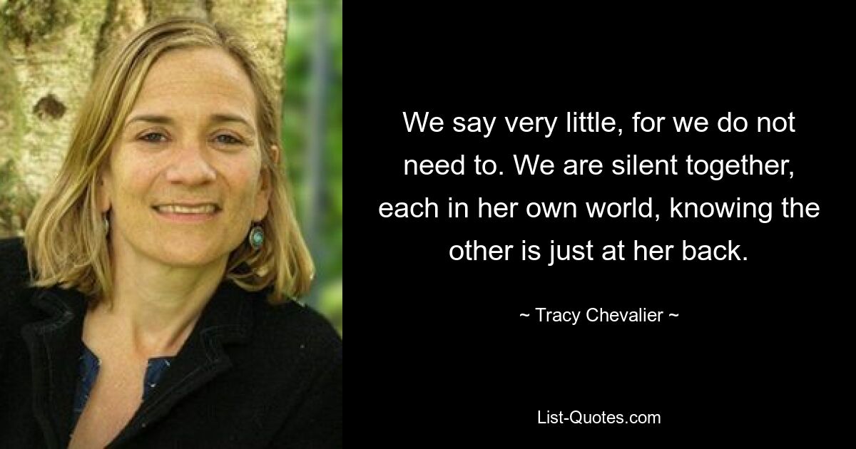 We say very little, for we do not need to. We are silent together, each in her own world, knowing the other is just at her back. — © Tracy Chevalier