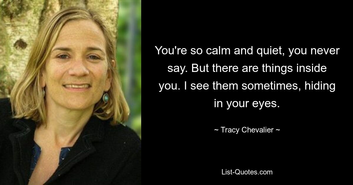 You're so calm and quiet, you never say. But there are things inside you. I see them sometimes, hiding in your eyes. — © Tracy Chevalier