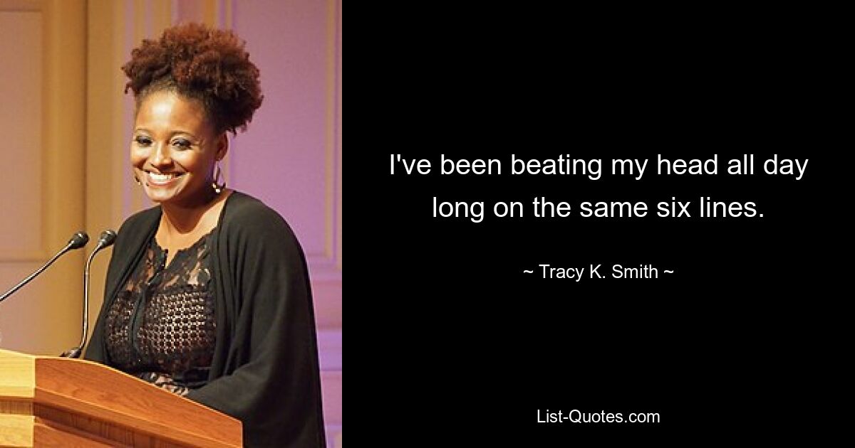 I've been beating my head all day long on the same six lines. — © Tracy K. Smith