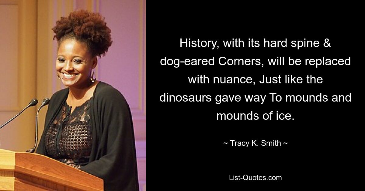 History, with its hard spine & dog-eared Corners, will be replaced with nuance, Just like the dinosaurs gave way To mounds and mounds of ice. — © Tracy K. Smith