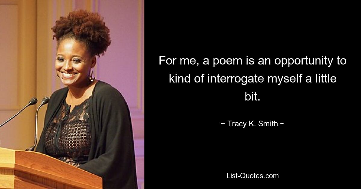 For me, a poem is an opportunity to kind of interrogate myself a little bit. — © Tracy K. Smith