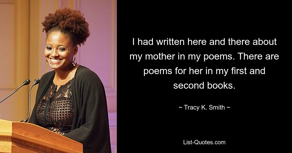 I had written here and there about my mother in my poems. There are poems for her in my first and second books. — © Tracy K. Smith