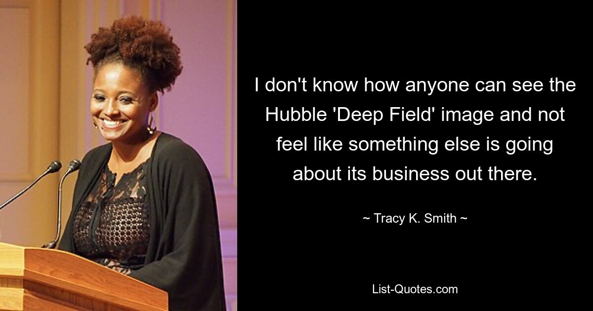 I don't know how anyone can see the Hubble 'Deep Field' image and not feel like something else is going about its business out there. — © Tracy K. Smith