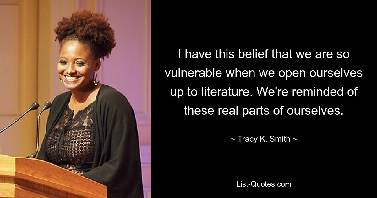 I have this belief that we are so vulnerable when we open ourselves up to literature. We're reminded of these real parts of ourselves. — © Tracy K. Smith