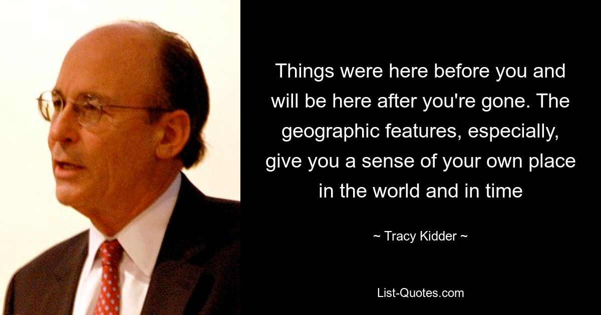 Things were here before you and will be here after you're gone. The geographic features, especially, give you a sense of your own place in the world and in time — © Tracy Kidder