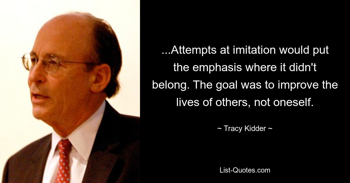 ...Attempts at imitation would put the emphasis where it didn't belong. The goal was to improve the lives of others, not oneself. — © Tracy Kidder