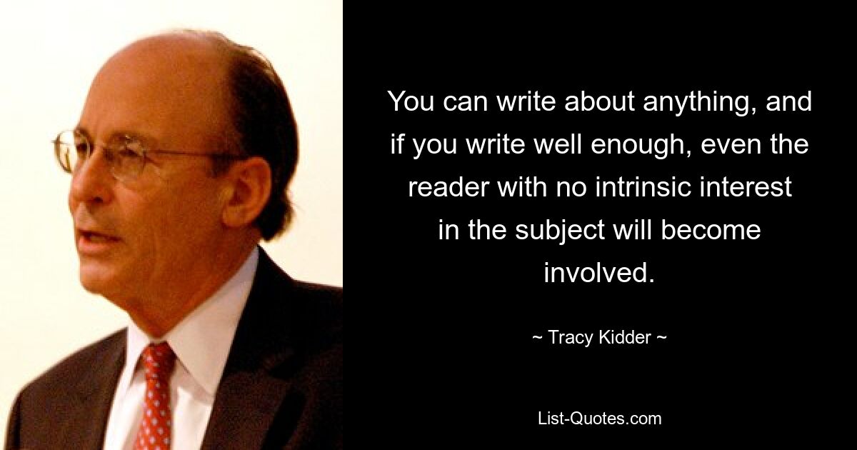 You can write about anything, and if you write well enough, even the reader with no intrinsic interest in the subject will become involved. — © Tracy Kidder