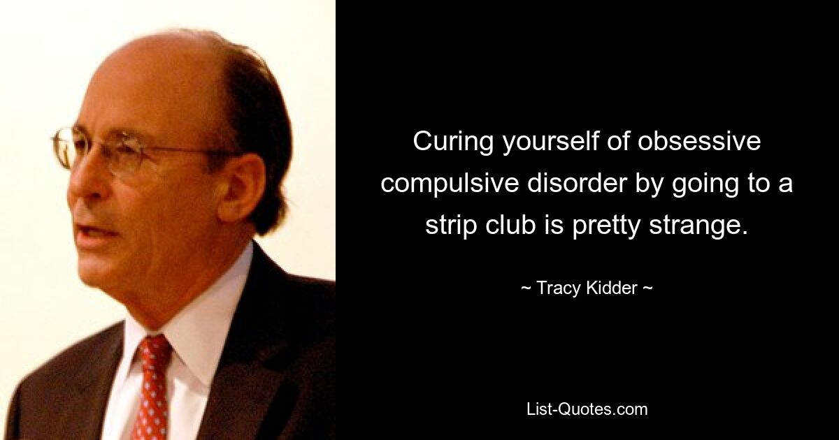 Curing yourself of obsessive compulsive disorder by going to a strip club is pretty strange. — © Tracy Kidder