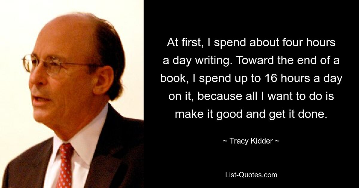 At first, I spend about four hours a day writing. Toward the end of a book, I spend up to 16 hours a day on it, because all I want to do is make it good and get it done. — © Tracy Kidder