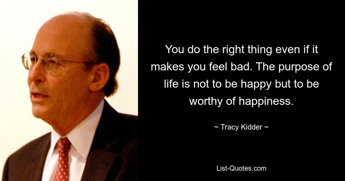 You do the right thing even if it makes you feel bad. The purpose of life is not to be happy but to be worthy of happiness. — © Tracy Kidder