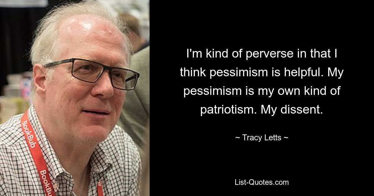 I'm kind of perverse in that I think pessimism is helpful. My pessimism is my own kind of patriotism. My dissent. — © Tracy Letts