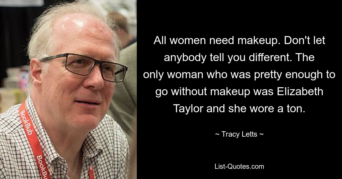 All women need makeup. Don't let anybody tell you different. The only woman who was pretty enough to go without makeup was Elizabeth Taylor and she wore a ton. — © Tracy Letts