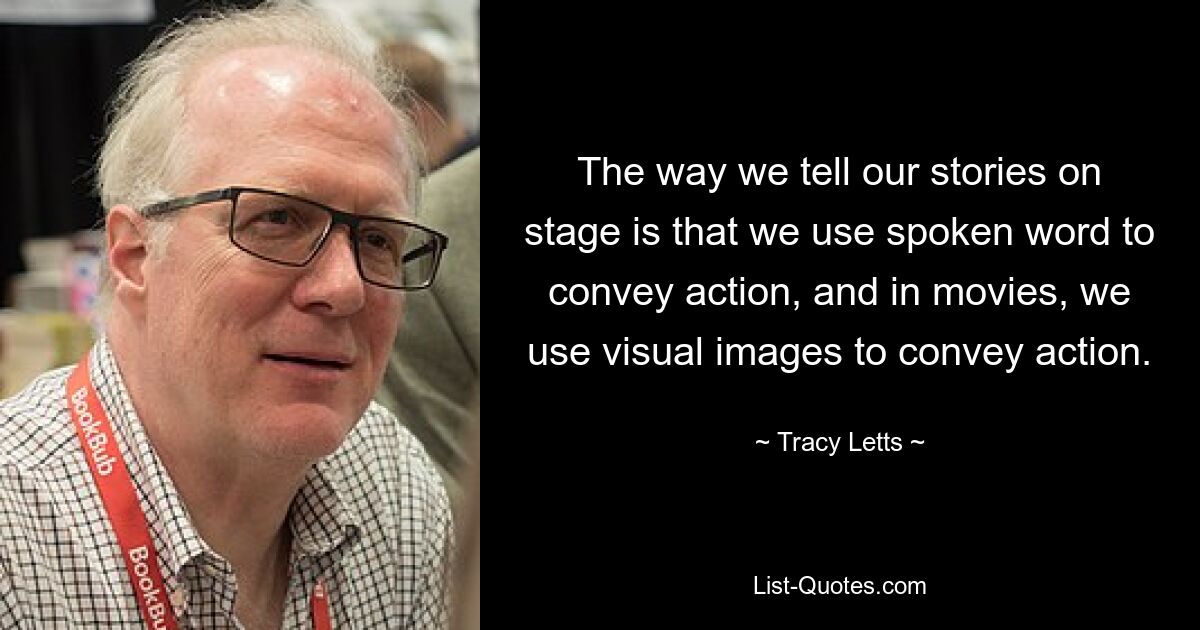 The way we tell our stories on stage is that we use spoken word to convey action, and in movies, we use visual images to convey action. — © Tracy Letts