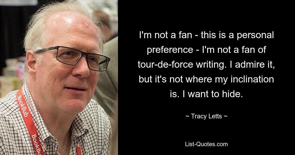 I'm not a fan - this is a personal preference - I'm not a fan of tour-de-force writing. I admire it, but it's not where my inclination is. I want to hide. — © Tracy Letts