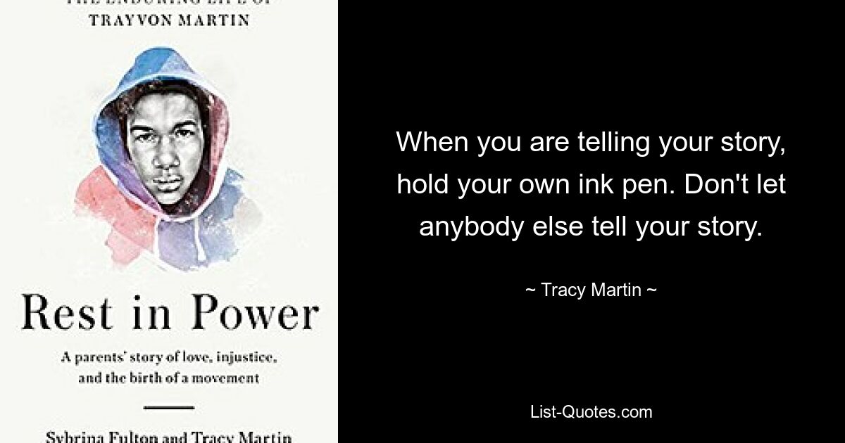 When you are telling your story, hold your own ink pen. Don't let anybody else tell your story. — © Tracy Martin