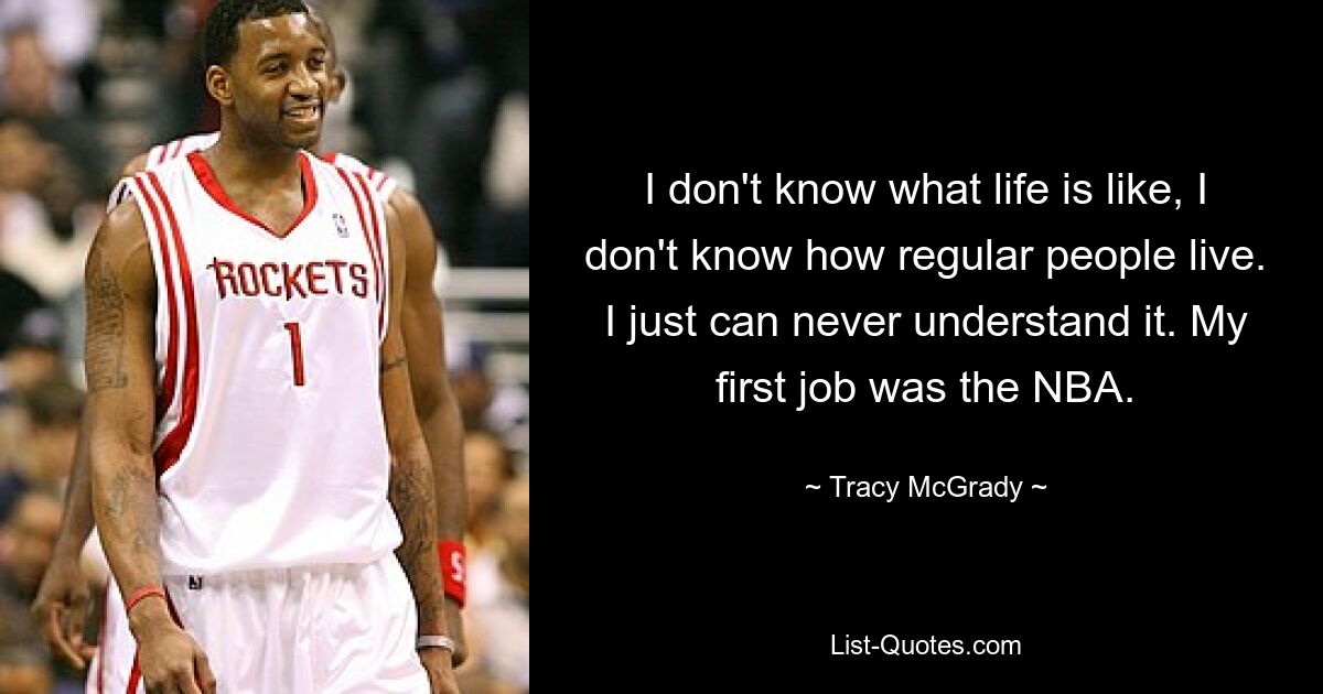 I don't know what life is like, I don't know how regular people live. I just can never understand it. My first job was the NBA. — © Tracy McGrady