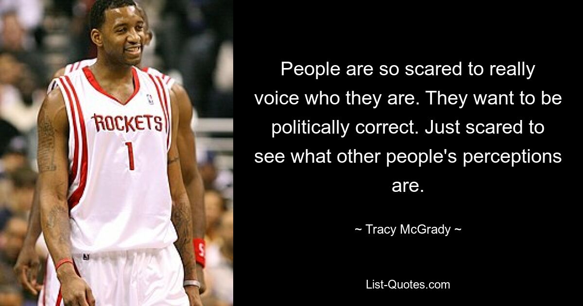 People are so scared to really voice who they are. They want to be politically correct. Just scared to see what other people's perceptions are. — © Tracy McGrady