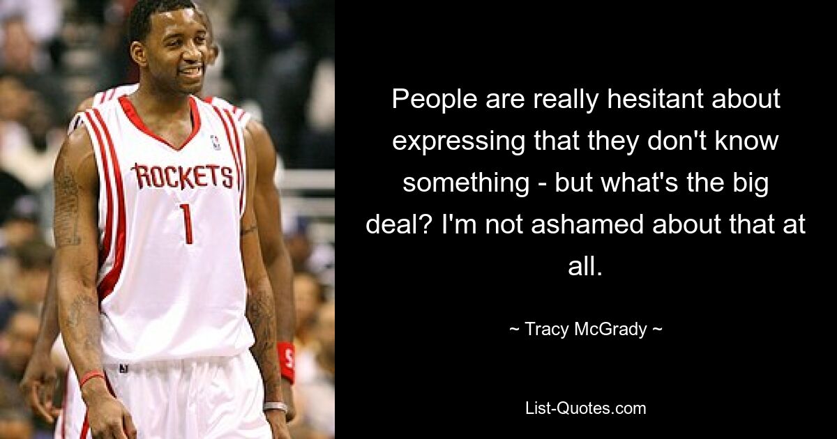 People are really hesitant about expressing that they don't know something - but what's the big deal? I'm not ashamed about that at all. — © Tracy McGrady