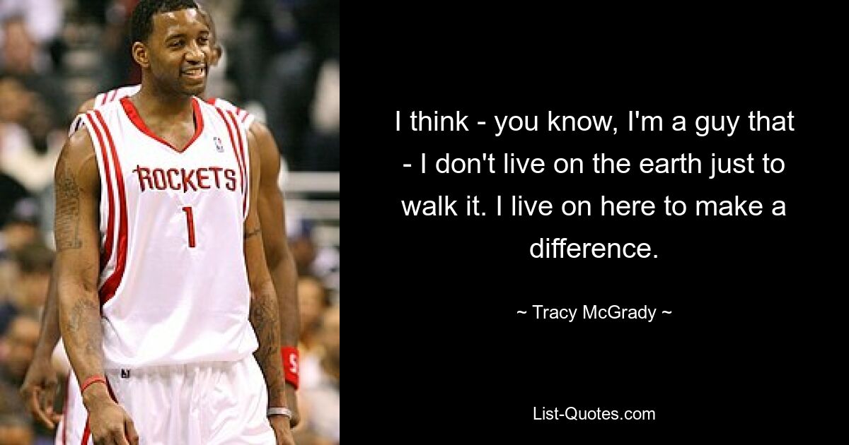 I think - you know, I'm a guy that - I don't live on the earth just to walk it. I live on here to make a difference. — © Tracy McGrady