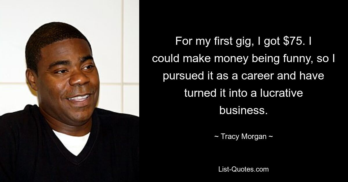 For my first gig, I got $75. I could make money being funny, so I pursued it as a career and have turned it into a lucrative business. — © Tracy Morgan