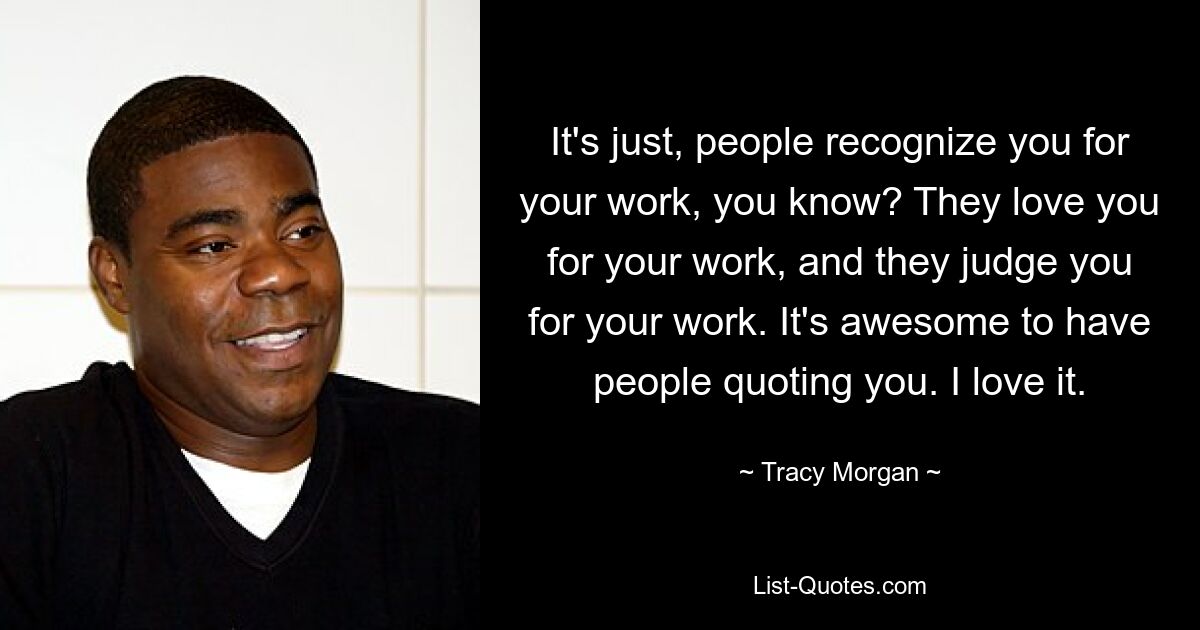 It's just, people recognize you for your work, you know? They love you for your work, and they judge you for your work. It's awesome to have people quoting you. I love it. — © Tracy Morgan