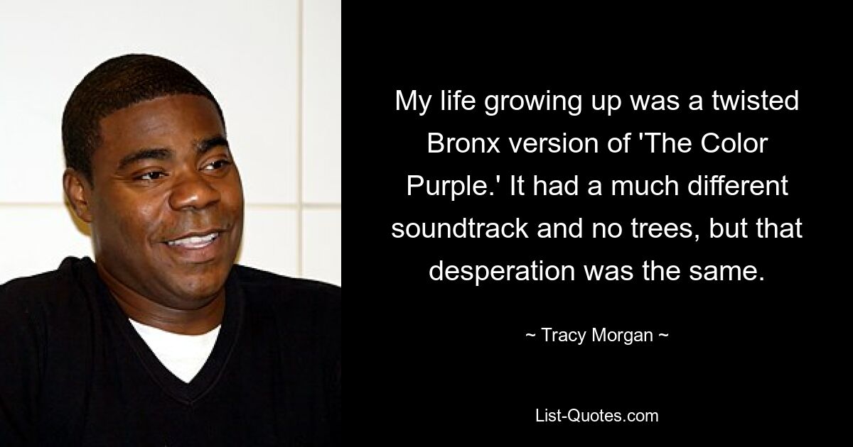 My life growing up was a twisted Bronx version of 'The Color Purple.' It had a much different soundtrack and no trees, but that desperation was the same. — © Tracy Morgan