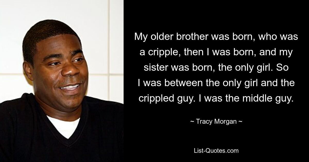 My older brother was born, who was a cripple, then I was born, and my sister was born, the only girl. So I was between the only girl and the crippled guy. I was the middle guy. — © Tracy Morgan