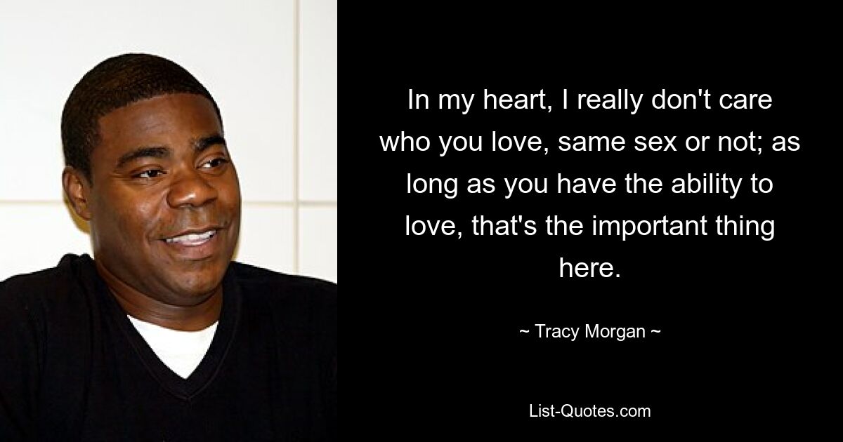 In my heart, I really don't care who you love, same sex or not; as long as you have the ability to love, that's the important thing here. — © Tracy Morgan