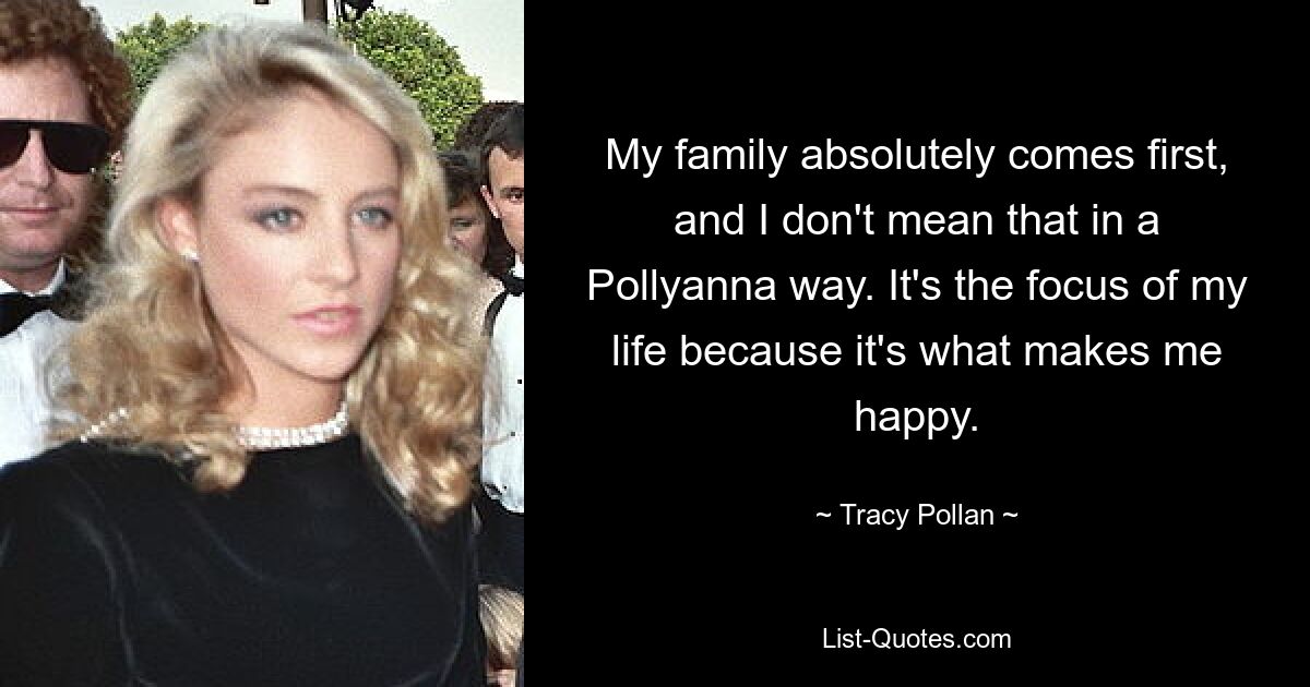 My family absolutely comes first, and I don't mean that in a Pollyanna way. It's the focus of my life because it's what makes me happy. — © Tracy Pollan