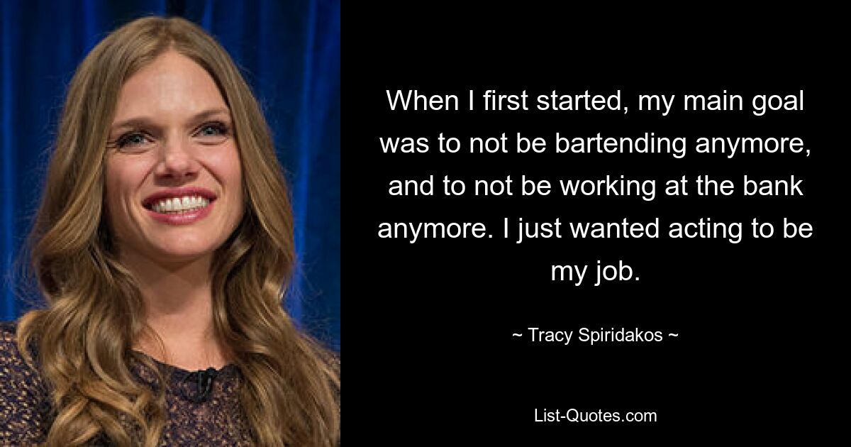 When I first started, my main goal was to not be bartending anymore, and to not be working at the bank anymore. I just wanted acting to be my job. — © Tracy Spiridakos