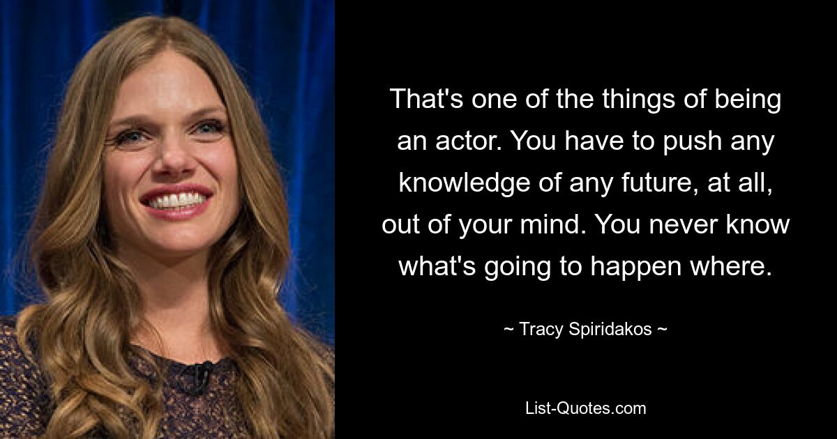 That's one of the things of being an actor. You have to push any knowledge of any future, at all, out of your mind. You never know what's going to happen where. — © Tracy Spiridakos