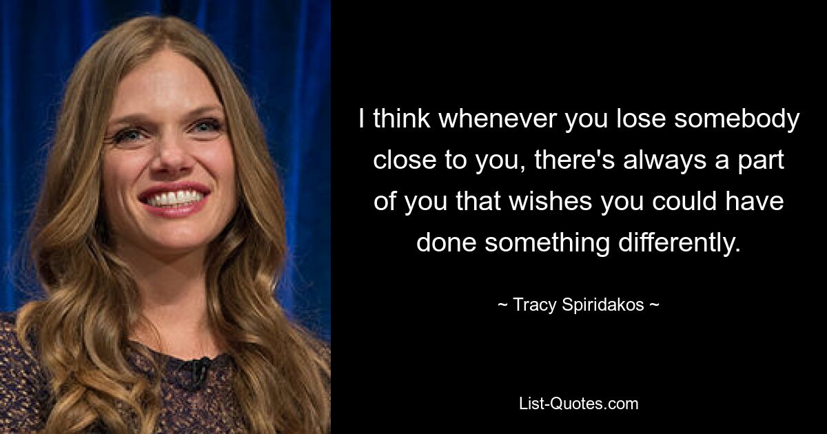 I think whenever you lose somebody close to you, there's always a part of you that wishes you could have done something differently. — © Tracy Spiridakos