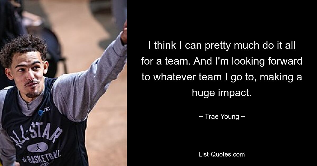 I think I can pretty much do it all for a team. And I'm looking forward to whatever team I go to, making a huge impact. — © Trae Young