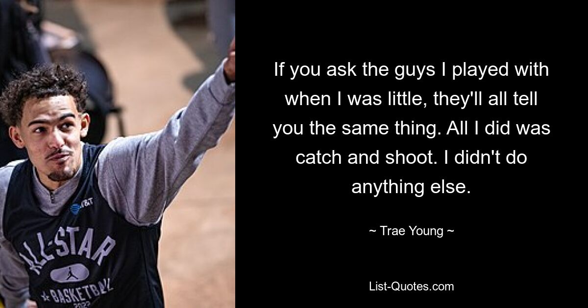 If you ask the guys I played with when I was little, they'll all tell you the same thing. All I did was catch and shoot. I didn't do anything else. — © Trae Young