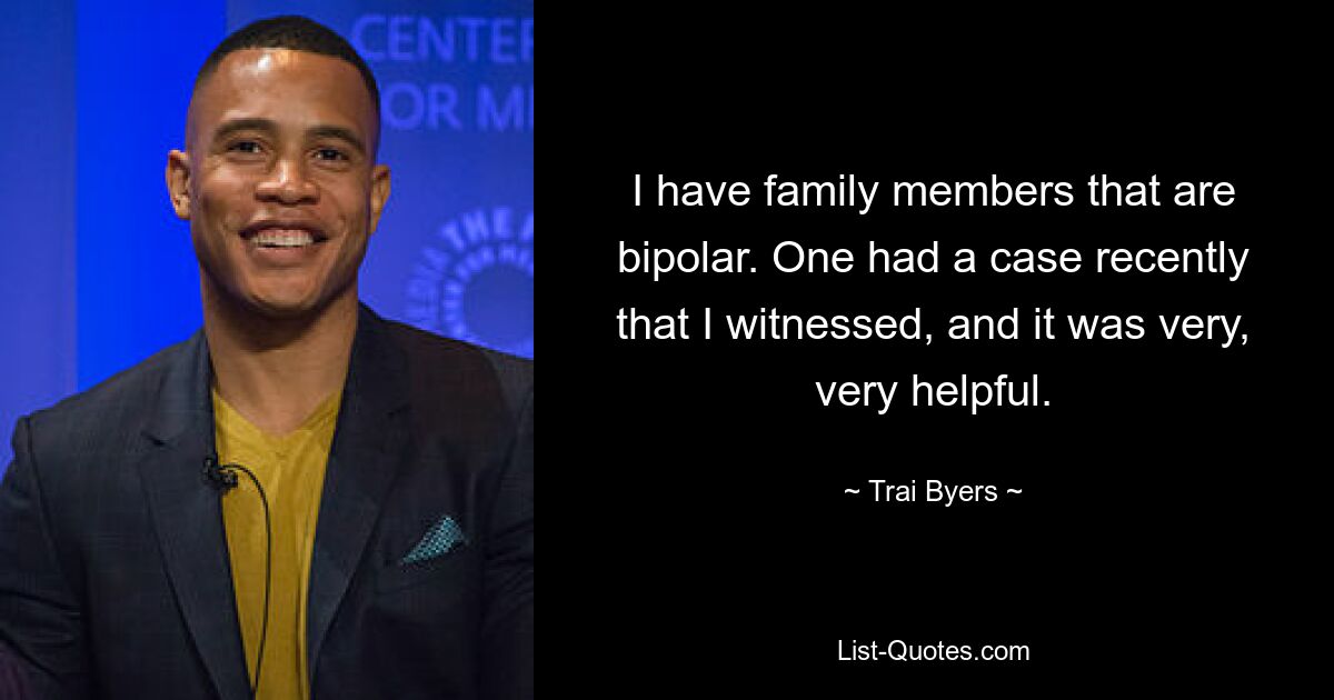 I have family members that are bipolar. One had a case recently that I witnessed, and it was very, very helpful. — © Trai Byers