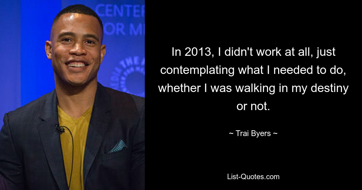 In 2013, I didn't work at all, just contemplating what I needed to do, whether I was walking in my destiny or not. — © Trai Byers