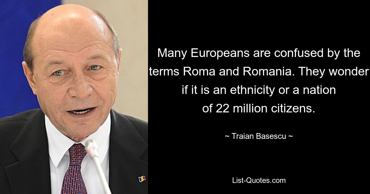 Many Europeans are confused by the terms Roma and Romania. They wonder if it is an ethnicity or a nation of 22 million citizens. — © Traian Basescu