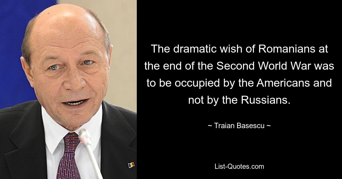 The dramatic wish of Romanians at the end of the Second World War was to be occupied by the Americans and not by the Russians. — © Traian Basescu