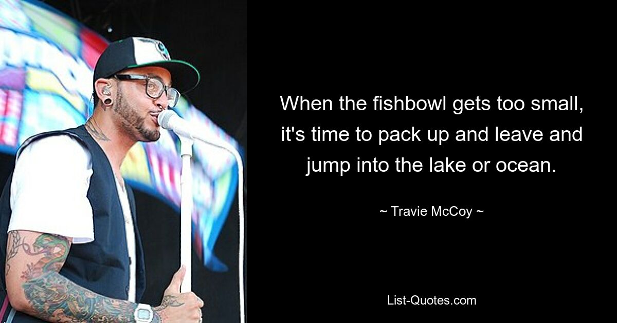 When the fishbowl gets too small, it's time to pack up and leave and jump into the lake or ocean. — © Travie McCoy