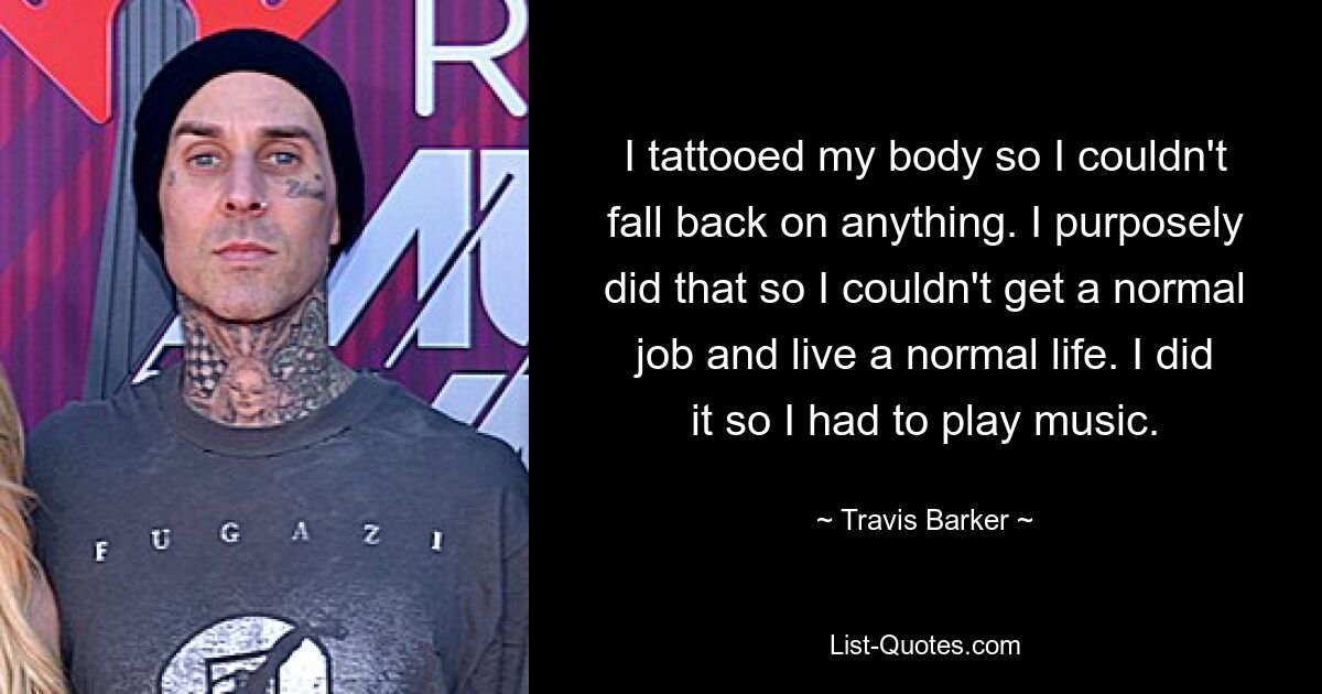 I tattooed my body so I couldn't fall back on anything. I purposely did that so I couldn't get a normal job and live a normal life. I did it so I had to play music. — © Travis Barker