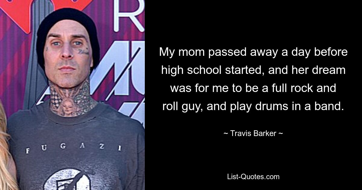 My mom passed away a day before high school started, and her dream was for me to be a full rock and roll guy, and play drums in a band. — © Travis Barker