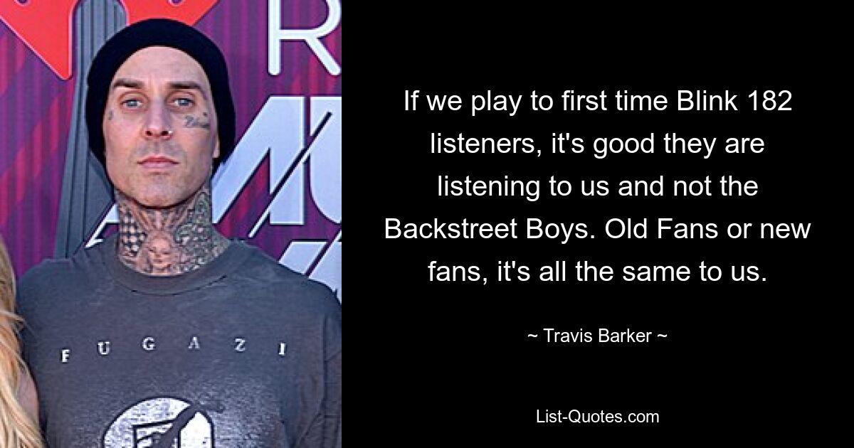 If we play to first time Blink 182 listeners, it's good they are listening to us and not the Backstreet Boys. Old Fans or new fans, it's all the same to us. — © Travis Barker