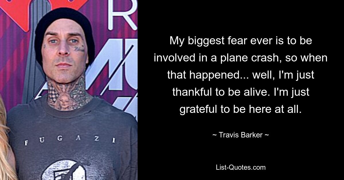 My biggest fear ever is to be involved in a plane crash, so when that happened... well, I'm just thankful to be alive. I'm just grateful to be here at all. — © Travis Barker