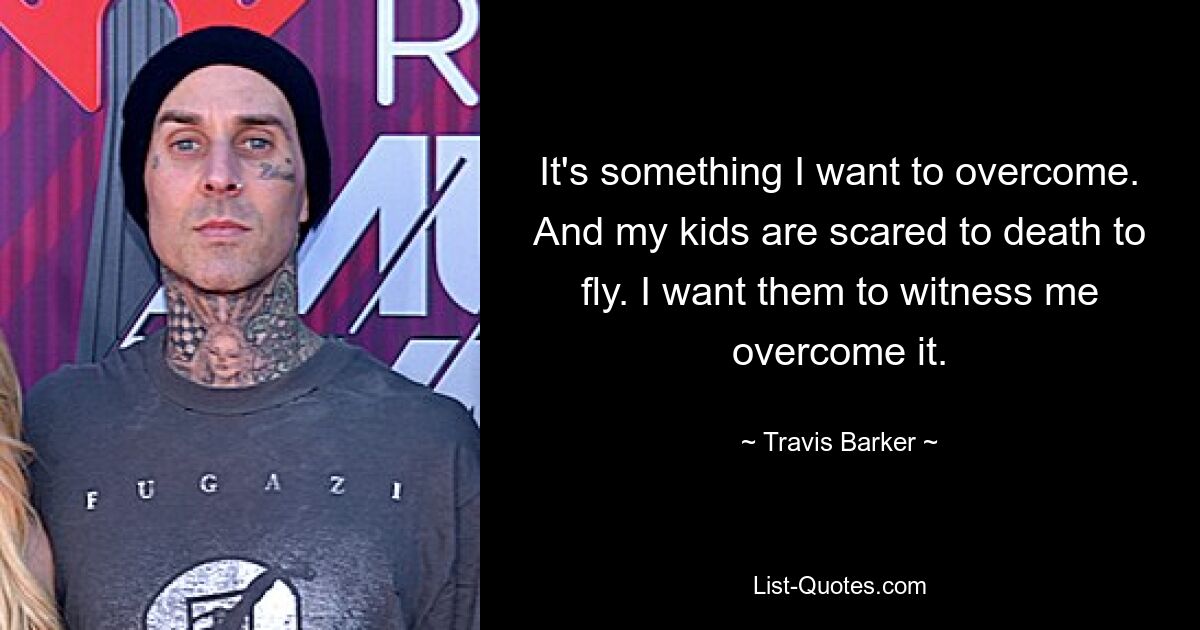 It's something I want to overcome. And my kids are scared to death to fly. I want them to witness me overcome it. — © Travis Barker