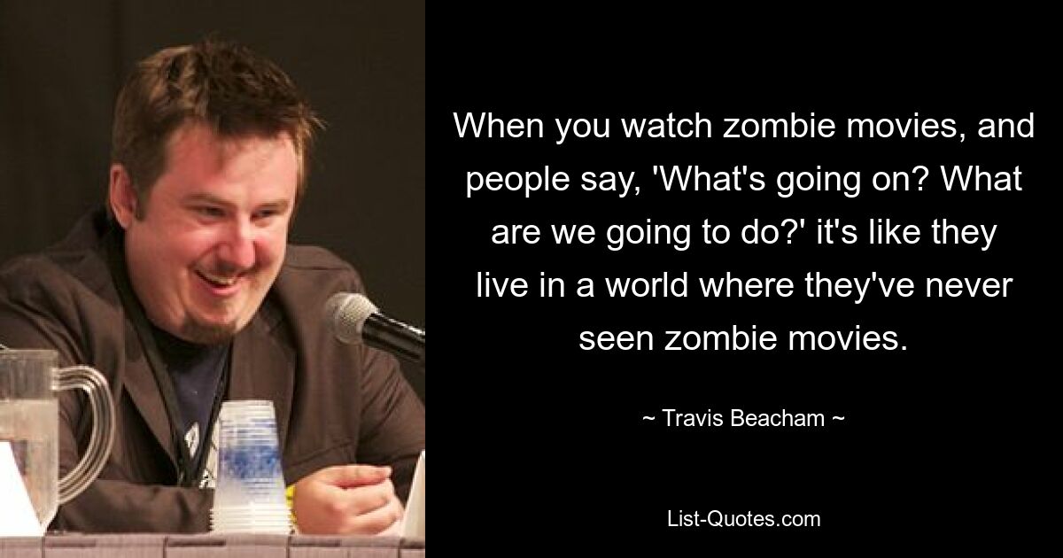 When you watch zombie movies, and people say, 'What's going on? What are we going to do?' it's like they live in a world where they've never seen zombie movies. — © Travis Beacham