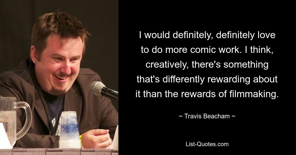 I would definitely, definitely love to do more comic work. I think, creatively, there's something that's differently rewarding about it than the rewards of filmmaking. — © Travis Beacham