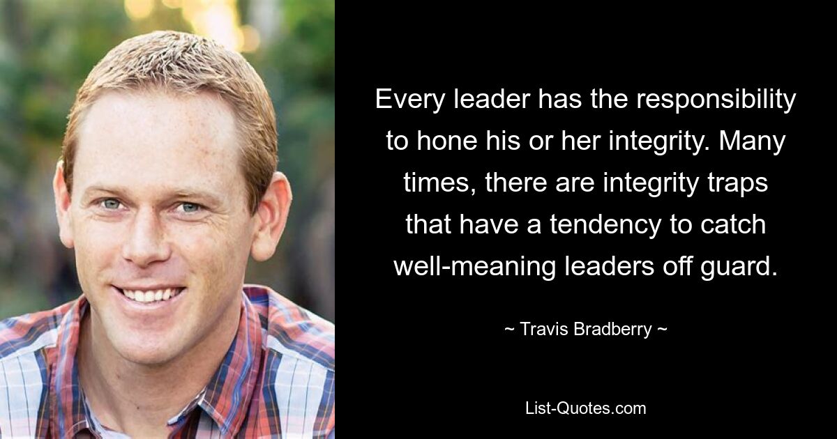 Every leader has the responsibility to hone his or her integrity. Many times, there are integrity traps that have a tendency to catch well-meaning leaders off guard. — © Travis Bradberry