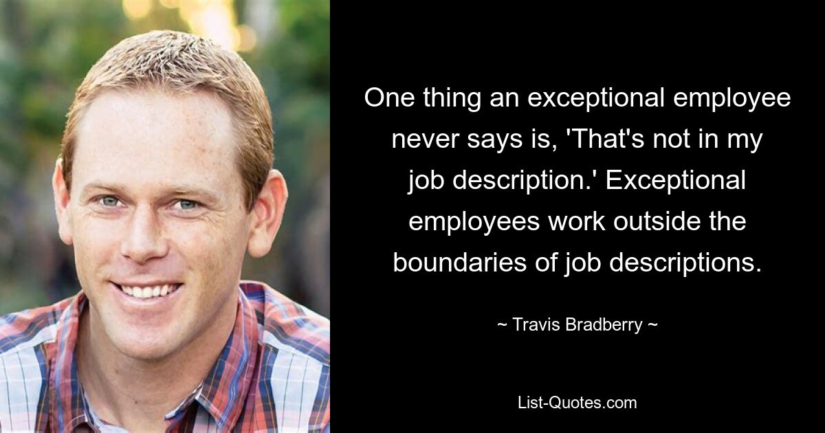 One thing an exceptional employee never says is, 'That's not in my job description.' Exceptional employees work outside the boundaries of job descriptions. — © Travis Bradberry