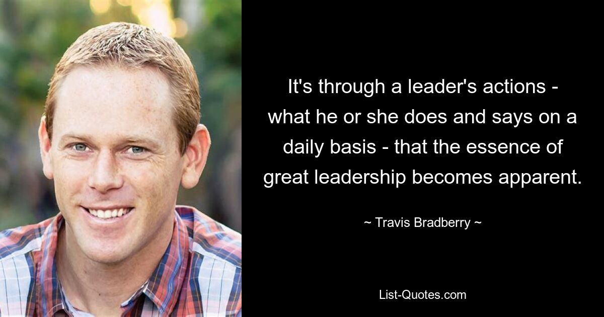 It's through a leader's actions - what he or she does and says on a daily basis - that the essence of great leadership becomes apparent. — © Travis Bradberry