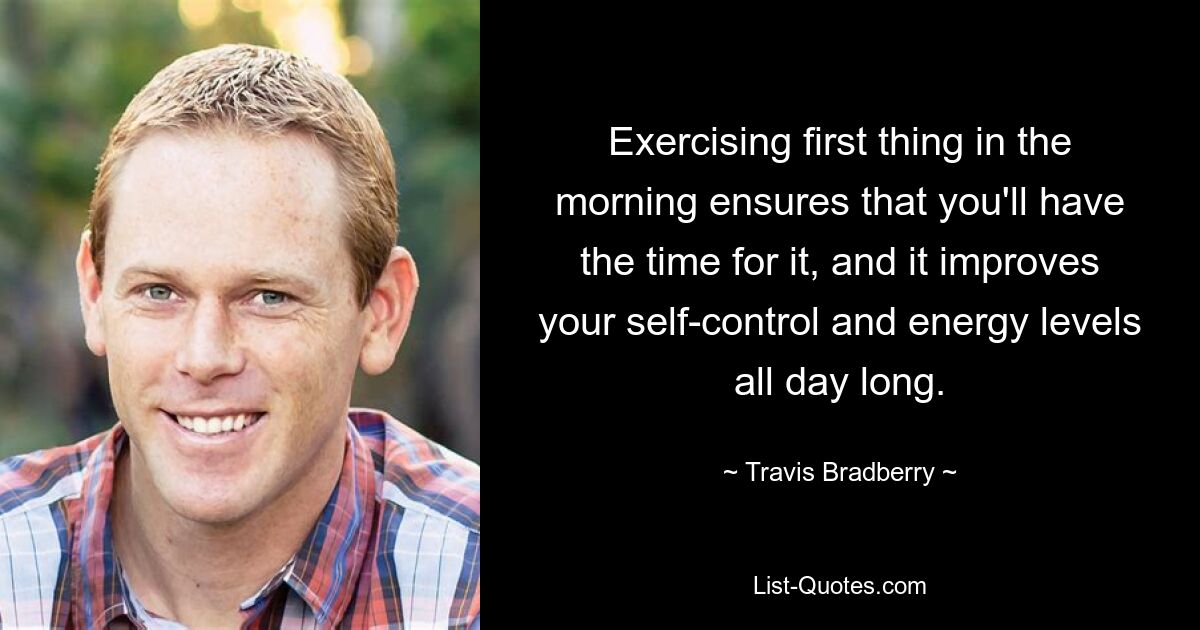 Exercising first thing in the morning ensures that you'll have the time for it, and it improves your self-control and energy levels all day long. — © Travis Bradberry